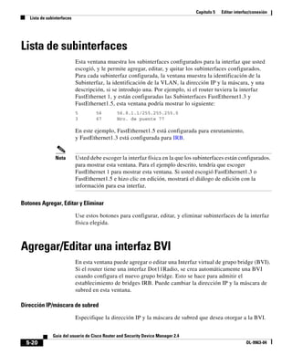 Capítulo 5 Editar interfaz/conexión
Lista de subinterfaces
5-20
Guía del usuario de Cisco Router and Security Device Manager 2.4
OL-9963-04
Lista de subinterfaces
Esta ventana muestra los subinterfaces configurados para la interfaz que usted
escogió, y le permite agregar, editar, y quitar los subinterfaces configurados.
Para cada subinterfaz configurada, la ventana muestra la identificación de la
Subinterfaz, la identificación de la VLAN, la dirección IP y la máscara, y una
descripción, si se introdujo una. Por ejemplo, si el router tuviera la interfaz
FastEthernet 1, y están configuradas las Subinterfaces FastEthernet1.3 y
FastEthernet1.5, esta ventana podría mostrar lo siguiente:
5 56 56.8.1.1/255.255.255.0
3 67 Nro. de puente 77
En este ejemplo, FastEthernet1.5 está configurada para enrutamiento,
y FastEthernet1.3 está configurada para IRB.
Nota Usted debe escoger la interfaz física en la que los subinterfaces están configurados.
para mostrar esta ventana. Para el ejemplo descrito, tendría que escoger
FastEthernet 1 para mostrar esta ventana. Si usted escogió FastEthernet1.3 o
FastEthernet1.5 e hizo clic en edición, mostrará el diálogo de edición con la
información para esa interfaz.
Botones Agregar, Editar y Eliminar
Use estos botones para configurar, editar, y eliminar subinterfaces de la interfaz
física elegida.
Agregar/Editar una interfaz BVI
En esta ventana puede agregar o editar una Interfaz virtual de grupo bridge (BVI).
Si el router tiene una interfaz Dot11Radio, se crea automáticamente una BVI
cuando configura el nuevo grupo bridge. Esto se hace para admitir el
establecimiento de bridges IRB. Puede cambiar la dirección IP y la máscara de
subred en esta ventana.
Dirección IP/máscara de subred
Especifique la dirección IP y la máscara de subred que desea otorgar a la BVI.
 