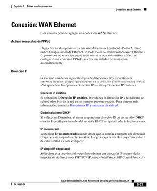 5-23
Guía del usuario de Cisco Router and Security Device Manager 2.4
OL-9963-04
Capítulo 5 Editar interfaz/conexión
Conexión: WAN Ethernet
Conexión: WAN Ethernet
Esta ventana permite agregar una conexión WAN Ethernet.
Activar encapsulación PPPoE
Haga clic en esta opción si la conexión debe usar el protocolo Punto A Punto
Sobre Encapsulación de Ethernet (PPPoE, Point-to-Point Protocol over Ethernet).
El proveedor de servicios puede indicarle si la conexión utiliza PPPoE. Al
configurar una conexión PPPoE, se crea una interfaz de marcación
automáticamente.
Dirección IP
Seleccione uno de los siguientes tipos de direcciones IP y especifique la
información en los campos que aparecen. Si la conexión Ethernet no utiliza PPPoE,
sólo aparecerán las opciones Dirección IP estática y Dirección IP dinámica.
Dirección IP estática
Si selecciona Dirección IP estática, introduzca la dirección IP y la máscara de
subred o los bits de la red en los campos proporcionados. Para obtener más
información, consulte Direcciones IP y máscaras de subred.
Dinámica (cliente DHCP)
Si selecciona Dinámica, el router aceptará una dirección IP de un servidor DHCP
remoto. Especifique el nombre del servidor DHCP del que se cederán las direcciones.
IP no numerado
Seleccione IP no numerado cuando desee que la interfaz comparta una dirección
IP que ya esté asignada a otra interfaz. Luego escoja la interfaz cuya dirección IP
de esta interfaz es para compartir.
IP simple (IP negociado)
Seleccione esta opción si el router debe obtener una dirección IP a través de la
negociación de direcciones PPP/IPCP (Point-to-Point Protocol/IP Control Protocol).
 