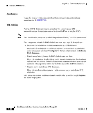 Capítulo 5 Editar interfaz/conexión
Conexión: WAN Ethernet
5-24
Guía del usuario de Cisco Router and Security Device Manager 2.4
OL-9963-04
Autenticación
Haga clic en este botón para especificar la información de contraseña de
autenticación de CHAP/PAP.
DNS dinámico
Active el DNS dinámico si desea actualizar los servidores de DNS
automáticamente siempre que cambie la dirección IP de la interfaz WAN.
Nota Esta función sólo aparece si es admitida por la versión de Cisco IOS en su router.
Para escoger un método de DNS dinámico a usar, haga algo de lo siguiente:
• Introduzca el nombre de un método existente de DNS dinámico.
Introduzca el nombre en el campo de Método DNS dinámico exactamente
como aparece en la lista en Configurar > Tareas adicionales > Métodos de
DNS dinámico.
• Escoja un método existente de DNS dinámico de una lista.
Haga clic en el menú desplegable y escoja un método existente. Se abrirá una
ventana con una lista de los métodos existentes de DNS dinámico. Esta opción
del menú está disponible sólo si hay métodos existentes de DNS dinámico.
• Cree un nuevo método de DNS dinámico.
Haga clic en el menú desplegable y elija crear un nuevo método de DNS
dinámico.
Para borrar un método asociado de DNS dinámico de la interfaz, elija Ninguno
del menú desplegable.
 