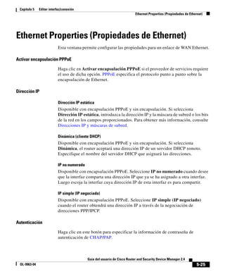5-25
Guía del usuario de Cisco Router and Security Device Manager 2.4
OL-9963-04
Capítulo 5 Editar interfaz/conexión
Ethernet Properties (Propiedades de Ethernet)
Ethernet Properties (Propiedades de Ethernet)
Esta ventana permite configurar las propiedades para un enlace de WAN Ethernet.
Activar encapsulación PPPoE
Haga clic en Activar encapsulación PPPoE si el proveedor de servicios requiere
el uso de dicha opción. PPPoE especifica el protocolo punto a punto sobre la
encapsulación de Ethernet.
Dirección IP
Dirección IP estática
Disponible con encapsulación PPPoE y sin encapsulación. Si selecciona
Dirección IP estática, introduzca la dirección IP y la máscara de subred o los bits
de la red en los campos proporcionados. Para obtener más información, consulte
Direcciones IP y máscaras de subred.
Dinámica (cliente DHCP)
Disponible con encapsulación PPPoE y sin encapsulación. Si selecciona
Dinámica, el router aceptará una dirección IP de un servidor DHCP remoto.
Especifique el nombre del servidor DHCP que asignará las direcciones.
IP no numerado
Disponible con encapsulación PPPoE. Seleccione IP no numerado cuando desee
que la interfaz comparta una dirección IP que ya se ha asignado a otra interfaz.
Luego escoja la interfaz cuya dirección IP de esta interfaz es para compartir.
IP simple (IP negociado)
Disponible con encapsulación PPPoE. Seleccione IP simple (IP negociado)
cuando el router obtendrá una dirección IP a través de la negociación de
direcciones PPP/IPCP.
Autenticación
Haga clic en este botón para especificar la información de contraseña de
autenticación de CHAP/PAP.
 