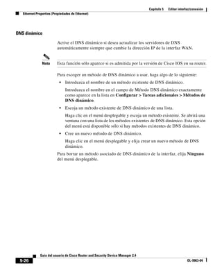 Capítulo 5 Editar interfaz/conexión
Ethernet Properties (Propiedades de Ethernet)
5-26
Guía del usuario de Cisco Router and Security Device Manager 2.4
OL-9963-04
DNS dinámico
Active el DNS dinámico si desea actualizar los servidores de DNS
automáticamente siempre que cambie la dirección IP de la interfaz WAN.
Nota Esta función sólo aparece si es admitida por la versión de Cisco IOS en su router.
Para escoger un método de DNS dinámico a usar, haga algo de lo siguiente:
• Introduzca el nombre de un método existente de DNS dinámico.
Introduzca el nombre en el campo de Método DNS dinámico exactamente
como aparece en la lista en Configurar > Tareas adicionales > Métodos de
DNS dinámico.
• Escoja un método existente de DNS dinámico de una lista.
Haga clic en el menú desplegable y escoja un método existente. Se abrirá una
ventana con una lista de los métodos existentes de DNS dinámico. Esta opción
del menú está disponible sólo si hay métodos existentes de DNS dinámico.
• Cree un nuevo método de DNS dinámico.
Haga clic en el menú desplegable y elija crear un nuevo método de DNS
dinámico.
Para borrar un método asociado de DNS dinámico de la interfaz, elija Ninguno
del menú desplegable.
 