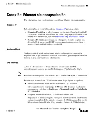 5-27
Guía del usuario de Cisco Router and Security Device Manager 2.4
OL-9963-04
Capítulo 5 Editar interfaz/conexión
Conexión: Ethernet sin encapsulación
Conexión: Ethernet sin encapsulación
Use esta ventana para configurar una conexión de Ethernet sin encapsulación.
Dirección IP
Seleccione cómo el router obtendrá una Dirección IP para este enlace.
• Dirección IP estática: si selecciona esta opción, especifique la dirección IP
y la máscara de subred o los bits de red en los campos proporcionados. Para
obtener más información, consulte Direcciones IP y máscaras de subred.
• Dirección IP dinámica: si selecciona esta opción, el router aceptará una
dirección IP de un servidor DHCP remoto. A continuación, especifique el
nombre o la dirección IP del servidor DHCP.
Nombre del Host
Si el proveedor de servicios inserta un nombre de host para el router en la
respuesta DHCP que contiene la dirección IP dinámica, puede especificar dicho
nombre en este campo con fines informativos.
DNS dinámico
Active el DNS dinámico si desea actualizar los servidores de DNS
automáticamente siempre que cambie la dirección IP de la interfaz WAN.
Nota Esta función sólo aparece si es admitida por la versión de Cisco IOS en su router.
Para escoger un método de DNS dinámico a usar, haga algo de lo siguiente:
• Introduzca el nombre de un método existente de DNS dinámico.
Introduzca el nombre en el campo de Método DNS dinámico exactamente
como aparece en la lista en Configurar > Tareas adicionales > Métodos de
DNS dinámico.
• Escoja un método existente de DNS dinámico de una lista.
Haga clic en el menú desplegable y escoja un método existente. Se abrirá una
ventana con una lista de los métodos existentes de DNS dinámico. Esta opción
del menú está disponible sólo si hay métodos existentes de DNS dinámico.
 