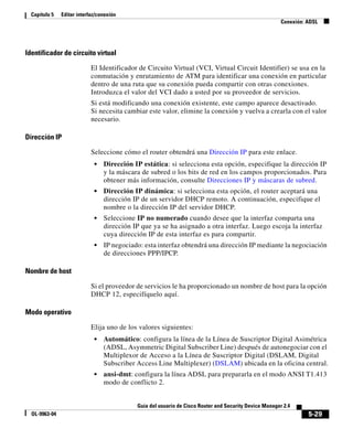 5-29
Guía del usuario de Cisco Router and Security Device Manager 2.4
OL-9963-04
Capítulo 5 Editar interfaz/conexión
Conexión: ADSL
Identificador de circuito virtual
El Identificador de Circuito Virtual (VCI, Virtual Circuit Identifier) se usa en la
conmutación y enrutamiento de ATM para identificar una conexión en particular
dentro de una ruta que su conexión pueda compartir con otras conexiones.
Introduzca el valor del VCI dado a usted por su proveedor de servicios.
Si está modificando una conexión existente, este campo aparece desactivado.
Si necesita cambiar este valor, elimine la conexión y vuelva a crearla con el valor
necesario.
Dirección IP
Seleccione cómo el router obtendrá una Dirección IP para este enlace.
• Dirección IP estática: si selecciona esta opción, especifique la dirección IP
y la máscara de subred o los bits de red en los campos proporcionados. Para
obtener más información, consulte Direcciones IP y máscaras de subred.
• Dirección IP dinámica: si selecciona esta opción, el router aceptará una
dirección IP de un servidor DHCP remoto. A continuación, especifique el
nombre o la dirección IP del servidor DHCP.
• Seleccione IP no numerado cuando desee que la interfaz comparta una
dirección IP que ya se ha asignado a otra interfaz. Luego escoja la interfaz
cuya dirección IP de esta interfaz es para compartir.
• IP negociado: esta interfaz obtendrá una dirección IP mediante la negociación
de direcciones PPP/IPCP.
Nombre de host
Si el proveedor de servicios le ha proporcionado un nombre de host para la opción
DHCP 12, especifíquelo aquí.
Modo operativo
Elija uno de los valores siguientes:
• Automático: configura la línea de la Línea de Suscriptor Digital Asimétrica
(ADSL, Asymmetric Digital Subscriber Line) después de autonegociar con el
Multiplexor de Acceso a la Línea de Suscriptor Digital (DSLAM, Digital
Subscriber Access Line Multiplexer) (DSLAM) ubicada en la oficina central.
• ansi-dmt: configura la línea ADSL para prepararla en el modo ANSI T1.413
modo de conflicto 2.
 