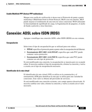 5-31
Guía del usuario de Cisco Router and Security Device Manager 2.4
OL-9963-04
Capítulo 5 Editar interfaz/conexión
Conexión: ADSL sobre ISDN (RDSI)
Enable Multilink PPP (Activar PPP multienlace)
Marque esta casilla de verificación si desea usar el Protocolo de punto a punto
multienlace (Multilinnk Point-to-Point Protocol, MLP) con esta interfaz. MLP
puede mejorar el rendimiento de una red con varias conexiones WAN utilizando
la funcionalidad de equilibrado de carga, la fragmentación de paquetes, el ancho
de banda a petición y otras funciones.
Conexión: ADSL sobre ISDN (RDSI)
Agregue o modifique una conexión ADSL sobre ISDN (RDSI) en esta ventana.
Encapsulación
Seleccione el tipo de encapsulación que se utilizará para este enlace.
• PPPoE especifica el protocolo punto a punto sobre la encapsulación de Ethernet.
• Enrutamiento RFC1483 (AAL5SNAP) especifica que cada PVC puede
contener varios protocolos.
• Enrutamiento RFC1483 (AAL5MUX) especifica que cada PVC puede
contener un solo tipo de protocolo.
Si está modificando una conexión, la encapsulación se muestra pero no se puede
editar. Si necesita cambiar el tipo de encapsulación, elimine la conexión y vuelva
a crearla con el tipo de encapsulación necesario.
Identificador de la ruta virtual
El identificador de ruta virtual (VPI) se utiliza en la conmutación y el
enrutamiento ATM para identificar la ruta que se utiliza para una variedad de
conexiones. Este valor se obtiene del proveedor de servicios.
Si está modificando una conexión existente, este campo aparece desactivado. Si
necesita cambiar este valor, elimine la conexión y vuelva a crearla con el valor
necesario.
 