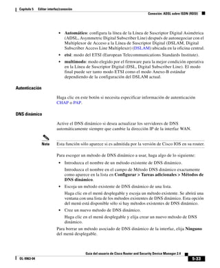 5-33
Guía del usuario de Cisco Router and Security Device Manager 2.4
OL-9963-04
Capítulo 5 Editar interfaz/conexión
Conexión: ADSL sobre ISDN (RDSI)
• Automático: configura la línea de la Línea de Suscriptor Digital Asimétrica
(ADSL, Asymmetric Digital Subscriber Line) después de autonegociar con el
Multiplexor de Acceso a la Línea de Suscriptor Digital (DSLAM, Digital
Subscriber Access Line Multiplexer) (DSLAM) ubicada en la oficina central.
• etsi: modo del ETSI (European Telecommunications Standards Institute).
• multimodo: modo elegido por el firmware para la mejor condición operativa
en la Línea de Suscriptor Digital (DSL, Digital Subscriber Line). El modo
final puede ser tanto modo ETSI como el modo Anexo-B estándar
dependiendo de la configuración del DSLAM actual.
Autenticación
Haga clic en este botón si necesita especificar información de autenticación
CHAP o PAP.
DNS dinámico
Active el DNS dinámico si desea actualizar los servidores de DNS
automáticamente siempre que cambie la dirección IP de la interfaz WAN.
Nota Esta función sólo aparece si es admitida por la versión de Cisco IOS en su router.
Para escoger un método de DNS dinámico a usar, haga algo de lo siguiente:
• Introduzca el nombre de un método existente de DNS dinámico.
Introduzca el nombre en el campo de Método DNS dinámico exactamente
como aparece en la lista en Configurar > Tareas adicionales > Métodos de
DNS dinámico.
• Escoja un método existente de DNS dinámico de una lista.
Haga clic en el menú desplegable y escoja un método existente. Se abrirá una
ventana con una lista de los métodos existentes de DNS dinámico. Esta opción
del menú está disponible sólo si hay métodos existentes de DNS dinámico.
• Cree un nuevo método de DNS dinámico.
Haga clic en el menú desplegable y elija crear un nuevo método de DNS
dinámico.
Para borrar un método asociado de DNS dinámico de la interfaz, elija Ninguno
del menú desplegable.
 