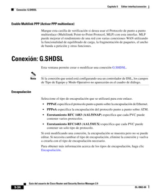 Capítulo 5 Editar interfaz/conexión
Conexión: G.SHDSL
5-34
Guía del usuario de Cisco Router and Security Device Manager 2.4
OL-9963-04
Enable Multilink PPP (Activar PPP multienlace)
Marque esta casilla de verificación si desea usar el Protocolo de punto a punto
multienlace (Multilinnk Point-to-Point Protocol, MLP) con esta interfaz. MLP
puede mejorar el rendimiento de una red con varias conexiones WAN utilizando
la funcionalidad de equilibrado de carga, la fragmentación de paquetes, el ancho
de banda a petición y otras funciones.
Conexión: G.SHDSL
Esta ventana permite crear o modificar una conexión G.SHDSL.
Nota Si la conexión que usted está configurando usa un controlador de DSL, los campos
de Tipo de Equipo y Modo Operativo no aparecerán en el cuadro de diálogo.
Encapsulación
Seleccione el tipo de encapsulación que se utilizará para este enlace.
• PPPoE especifica el protocolo punto a punto sobre la encapsulación de Ethernet.
• PPPoA especifica la encapsulación del protocolo punto a punto sobre ATM.
• Enrutamiento RFC 1483 (AAL5SNAP) especifica que cada PVC puede
contener varios protocolos.
• Enrutamiento RFC1483 (AAL5MUX) especifica que cada PVC puede
contener un solo tipo de protocolo.
Si está modificando una conexión, la encapsulación se muestra pero no se puede
editar. Si necesita cambiar el tipo de encapsulación, elimine la conexión y vuelva
a crearla con el tipo de encapsulación necesario.
Para obtener más información acerca de los tipos de encapsulación, haga clic
Encapsulación.
 