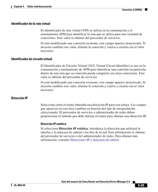 5-35
Guía del usuario de Cisco Router and Security Device Manager 2.4
OL-9963-04
Capítulo 5 Editar interfaz/conexión
Conexión: G.SHDSL
Identificador de la ruta virtual
El identificador de ruta virtual (VPI) se utiliza en la conmutación y el
enrutamiento ATM para identificar la ruta que se utiliza para una variedad de
conexiones. Este valor se obtiene del proveedor de servicios.
Si está modificando una conexión existente, este campo aparece desactivado. Si
necesita cambiar este valor, elimine la conexión y vuelva a crearla con el valor
necesario.
Identificador de circuito virtual
El Identificador de Circuito Virtual (VCI, Virtual Circuit Identifier) se usa en la
conmutación y enrutamiento de ATM para identificar una conexión en particular
dentro de una ruta que su conexión pueda compartir con otras conexiones. Este
valor se obtiene del proveedor de servicios.
Si está modificando una conexión existente, este campo aparece desactivado. Si
necesita cambiar este valor, elimine la conexión y vuelva a crearla con el valor
necesario.
Dirección IP
Seleccione cómo el router obtendrá una dirección IP para este enlace. Los campos
que aparecen en esta área cambian en función del tipo de encapsulación
seleccionado. El proveedor de servicios o administrador de redes deben
proporcionar el método que debe utilizar el router para obtener una dirección IP.
Dirección IP estática
Si selecciona Dirección IP estática, introduzca la dirección que utilizará la
interfaz y la máscara de subred o los bits de la red. Esta información se obtiene
del proveedor de servicios o del administrador de redes. Para obtener más
información, consulte Direcciones IP y máscaras de subred.
 
