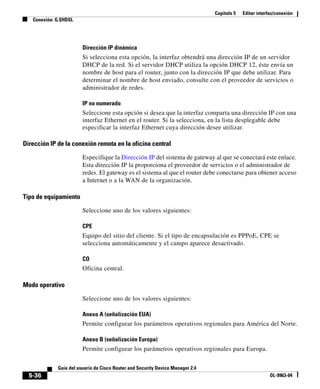 Capítulo 5 Editar interfaz/conexión
Conexión: G.SHDSL
5-36
Guía del usuario de Cisco Router and Security Device Manager 2.4
OL-9963-04
Dirección IP dinámica
Si selecciona esta opción, la interfaz obtendrá una dirección IP de un servidor
DHCP de la red. Si el servidor DHCP utiliza la opción DHCP 12, éste envía un
nombre de host para el router, junto con la dirección IP que debe utilizar. Para
determinar el nombre de host enviado, consulte con el proveedor de servicios o
administrador de redes.
IP no numerado
Seleccione esta opción si desea que la interfaz comparta una dirección IP con una
interfaz Ethernet en el router. Si la selecciona, en la lista desplegable debe
especificar la interfaz Ethernet cuya dirección desee utilizar.
Dirección IP de la conexión remota en la oficina central
Especifique la Dirección IP del sistema de gateway al que se conectará este enlace.
Esta dirección IP la proporciona el proveedor de servicios o el administrador de
redes. El gateway es el sistema al que el router debe conectarse para obtener acceso
a Internet o a la WAN de la organización.
Tipo de equipamiento
Seleccione uno de los valores siguientes:
CPE
Equipo del sitio del cliente. Si el tipo de encapsulación es PPPoE, CPE se
selecciona automáticamente y el campo aparece desactivado.
CO
Oficina central.
Modo operativo
Seleccione uno de los valores siguientes:
Anexo A (señalización EUA)
Permite configurar los parámetros operativos regionales para América del Norte.
Anexo B (señalización Europa)
Permite configurar los parámetros operativos regionales para Europa.
 