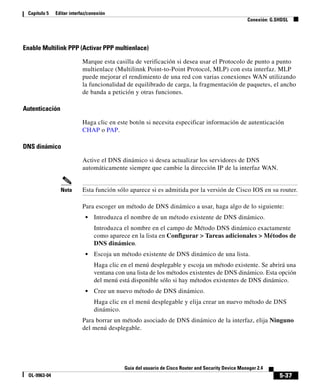5-37
Guía del usuario de Cisco Router and Security Device Manager 2.4
OL-9963-04
Capítulo 5 Editar interfaz/conexión
Conexión: G.SHDSL
Enable Multilink PPP (Activar PPP multienlace)
Marque esta casilla de verificación si desea usar el Protocolo de punto a punto
multienlace (Multilinnk Point-to-Point Protocol, MLP) con esta interfaz. MLP
puede mejorar el rendimiento de una red con varias conexiones WAN utilizando
la funcionalidad de equilibrado de carga, la fragmentación de paquetes, el ancho
de banda a petición y otras funciones.
Autenticación
Haga clic en este botón si necesita especificar información de autenticación
CHAP o PAP.
DNS dinámico
Active el DNS dinámico si desea actualizar los servidores de DNS
automáticamente siempre que cambie la dirección IP de la interfaz WAN.
Nota Esta función sólo aparece si es admitida por la versión de Cisco IOS en su router.
Para escoger un método de DNS dinámico a usar, haga algo de lo siguiente:
• Introduzca el nombre de un método existente de DNS dinámico.
Introduzca el nombre en el campo de Método DNS dinámico exactamente
como aparece en la lista en Configurar > Tareas adicionales > Métodos de
DNS dinámico.
• Escoja un método existente de DNS dinámico de una lista.
Haga clic en el menú desplegable y escoja un método existente. Se abrirá una
ventana con una lista de los métodos existentes de DNS dinámico. Esta opción
del menú está disponible sólo si hay métodos existentes de DNS dinámico.
• Cree un nuevo método de DNS dinámico.
Haga clic en el menú desplegable y elija crear un nuevo método de DNS
dinámico.
Para borrar un método asociado de DNS dinámico de la interfaz, elija Ninguno
del menú desplegable.
 