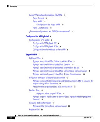 Contenido
xiv
Guía del usuario de Cisco Router and Security Device Manager 2.4
OL-9963-04
Editar VPN multipunto dinámica (DMVPN) 13
Panel General 15
Panel NHRP 17
Configuración del mapa NHRP 18
Panel Enrutamiento 19
¿Cómo se configura una red DMVPN manualmente? 21
Configuración VPN global 1
Configuración VPN global 1
Configuración VPN global: IKE 3
Configuración VPN global: IPSec 4
Configuración del cifrado de la clave VPN 5
Seguridad IP 1
Políticas IPSec 1
Agregar una política IPSec/Editar la política IPSec 4
Agregar o editar el mapa criptográfico: General 5
Agregar o editar el mapa criptográfico: Información del par 7
Agregar o editar el mapa criptográfico: Conjuntos de transformación 7
Agregar o editar el mapa criptográfico: Tráfico de protección 10
Conjuntos de mapas criptográficos dinámicos 12
Agregar un conjunto de mapas criptográficos dinámicos/Editar el conjunto de
mapas criptográficos dinámicos 12
Asociar mapas criptográficos a esta política IPSec 13
Perfiles IPsec 13
Agregar o editar un perfil IPSec 14
Agregar un perfil IPSec/Editar el perfil IPSec y Agregar mapa criptográfico
dinámico 16
Conjunto de transformación 17
Agregar/Editar conjunto de transformación 20
Reglas IPSec 23
 