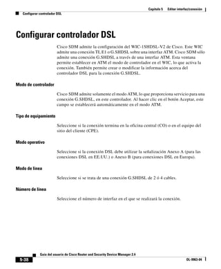 Capítulo 5 Editar interfaz/conexión
Configurar controlador DSL
5-38
Guía del usuario de Cisco Router and Security Device Manager 2.4
OL-9963-04
Configurar controlador DSL
Cisco SDM admite la configuración del WIC-1SHDSL-V2 de Cisco. Este WIC
admite una conexión TI, E1 o G.SHDSL sobre una interfaz ATM. Cisco SDM sólo
admite una conexión G.SHDSL a través de una interfaz ATM. Esta ventana
permite establecer en ATM el modo de controlador en el WIC, lo que activa la
conexión. También permite crear o modificar la información acerca del
controlador DSL para la conexión G.SHDSL.
Modo de controlador
Cisco SDM admite solamente el modo ATM, lo que proporciona servicio para una
conexión G.SHDSL, en este controlador. Al hacer clic en el botón Aceptar, este
campo se establecerá automáticamente en el modo ATM.
Tipo de equipamiento
Seleccione si la conexión termina en la oficina central (CO) o en el equipo del
sitio del cliente (CPE).
Modo operativo
Seleccione si la conexión DSL debe utilizar la señalización Anexo A (para las
conexiones DSL en EE.UU.) o Anexo B (para conexiones DSL en Europa).
Modo de línea
Seleccione si se trata de una conexión G.SHDSL de 2 ó 4 cables.
Número de línea
Seleccione el número de interfaz en el que se realizará la conexión.
 