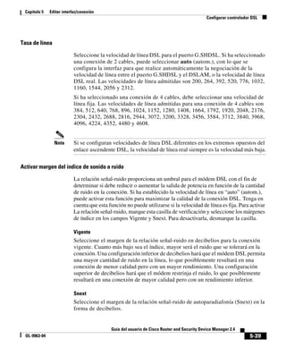 5-39
Guía del usuario de Cisco Router and Security Device Manager 2.4
OL-9963-04
Capítulo 5 Editar interfaz/conexión
Configurar controlador DSL
Tasa de línea
Seleccione la velocidad de línea DSL para el puerto G.SHDSL. Si ha seleccionado
una conexión de 2 cables, puede seleccionar auto (autom.), con lo que se
configura la interfaz para que realice automáticamente la negociación de la
velocidad de línea entre el puerto G.SHDSL y el DSLAM, o la velocidad de línea
DSL real. Las velocidades de línea admitidas son 200, 264, 392, 520, 776, 1032,
1160, 1544, 2056 y 2312.
Si ha seleccionado una conexión de 4 cables, debe seleccionar una velocidad de
línea fija. Las velocidades de línea admitidas para una conexión de 4 cables son
384, 512, 640, 768, 896, 1024, 1152, 1280, 1408, 1664, 1792, 1920, 2048, 2176,
2304, 2432, 2688, 2816, 2944, 3072, 3200, 3328, 3456, 3584, 3712, 3840, 3968,
4096, 4224, 4352, 4480 y 4608.
Nota Si se configuran velocidades de línea DSL diferentes en los extremos opuestos del
enlace ascendente DSL, la velocidad de línea real siempre es la velocidad más baja.
Activar margen del índice de sonido a ruido
La relación señal-ruido proporciona un umbral para el módem DSL con el fin de
determinar si debe reducir o aumentar la salida de potencia en función de la cantidad
de ruido en la conexión. Si ha establecido la velocidad de línea en “auto” (autom.),
puede activar esta función para maximizar la calidad de la conexión DSL. Tenga en
cuenta que esta función no puede utilizarse si la velocidad de línea es fija. Para activar
La relación señal-ruido, marque esta casilla de verificación y seleccione los márgenes
de índice en los campos Vigente y Snext. Para desactivarla, desmarque la casilla.
Vigente
Seleccione el margen de la relación señal-ruido en decibelios para la conexión
vigente. Cuanto más bajo sea el índice, mayor será el ruido que se tolerará en la
conexión. Una configuración inferior de decibelios hará que el módem DSL permita
una mayor cantidad de ruido en la línea, lo que posiblemente resultará en una
conexión de menor calidad pero con un mayor rendimiento. Una configuración
superior de decibelios hará que el módem restrinja el ruido, lo que posiblemente
resultará en una conexión de mayor calidad pero con un rendimiento inferior.
Snext
Seleccione el margen de la relación señal-ruido de autoparadiafonía (Snext) en la
forma de decibelios.
 