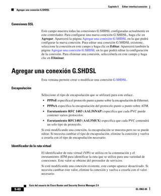 Capítulo 5 Editar interfaz/conexión
Agregar una conexión G.SHDSL
5-40
Guía del usuario de Cisco Router and Security Device Manager 2.4
OL-9963-04
Conexiones DSL
Este campo muestra todas las conexiones G.SHDSL configuradas actualmente en
este controlador. Para configurar una nueva conexión G.SHDSL, haga clic en
Agregar. Aparecerá la página Agregar una conexión G.SHDSL en la que podrá
configurar la nueva conexión. Para editar una conexión G.SHDSL existente,
seleccione la conexión en este campo y haga clic en Editar. Aparecerá también la
página Agregar una conexión G.SHDSL en la que podrá editar la configuración
de la conexión. Para eliminar una conexión, selecciónela en este campo y haga
clic en Eliminar.
Agregar una conexión G.SHDSL
Esta ventana permite crear o modificar una conexión G.SHDSL.
Encapsulación
Seleccione el tipo de encapsulación que se utilizará para este enlace.
• PPPoE especifica el protocolo punto a punto sobre la encapsulación de Ethernet.
• PPPoA especifica la encapsulación del protocolo punto a punto sobre ATM.
• Enrutamiento RFC 1483 (AAL5SNAP) especifica que cada PVC puede
contener varios protocolos.
• Enrutamiento RFC1483 (AAL5MUX) especifica que cada PVC contendrá
un solo tipo de protocolo.
Si está modificando una conexión, la encapsulación se muestra pero no se puede
editar. Si necesita cambiar el tipo de encapsulación, elimine la conexión y vuelva
a crearla con el tipo de encapsulación necesario.
Identificador de la ruta virtual
El identificador de ruta virtual (VPI) se utiliza en la conmutación y el
enrutamiento ATM para identificar la ruta que se utiliza para una variedad de
conexiones. Este valor se obtiene del proveedor de servicios.
Si está modificando una conexión existente, este campo aparece desactivado. Si
necesita cambiar este valor, elimine la conexión y vuelva a crearla con el valor
necesario.
 