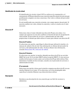 5-41
Guía del usuario de Cisco Router and Security Device Manager 2.4
OL-9963-04
Capítulo 5 Editar interfaz/conexión
Agregar una conexión G.SHDSL
Identificador de circuito virtual
El identificador de circuito virtual (VCI) se utiliza en la conmutación y el
enrutamiento ATM para identificar una conexión específica dentro de una ruta que
posiblemente comparte con otras conexiones. Este valor se obtiene del proveedor
de servicios.
Si está modificando una conexión existente, este campo aparece desactivado. Si
necesita cambiar este valor, elimine la conexión y vuelva a crearla con el valor
necesario.
Dirección IP
Seleccione cómo el router obtendrá una dirección IP para este enlace. Los
campos que aparecen en esta área cambian en función del tipo de encapsulación
seleccionado. El proveedor de servicios o administrador de redes debe
proporcionar el método que debe utilizar el router para obtener una dirección IP.
Dirección IP estática
Si selecciona esta opción, especifique la dirección que utilizará la interfaz y la
máscara de subred o bits de red. Esta información se obtiene del proveedor de
servicios o del administrador de redes. Si desea obtener más información,
consulte Direcciones IP y máscaras de subred.
Dirección IP dinámica
Si selecciona esta opción, la interfaz obtendrá una dirección IP de un servidor
DHCP de la red. Si el servidor DHCP utiliza la opción DHCP 12, éste envía un
nombre de host para el router, junto con la dirección IP que debe utilizar. Para
determinar el nombre de host enviado, consulte con el proveedor de servicios o
administrador de redes.
IP no numerado
Seleccione esta opción si desea que la interfaz comparta una dirección IP con una
interfaz Ethernet en el router. Si la selecciona, en la lista desplegable debe
especificar la interfaz Ethernet cuya dirección desee utilizar.
Descripción
Introduzca una descripción de esta conexión que sea fácil de reconocer y
administrar.
 