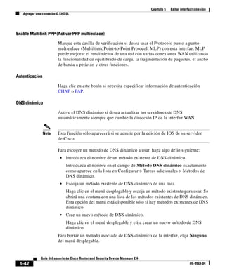 Capítulo 5 Editar interfaz/conexión
Agregar una conexión G.SHDSL
5-42
Guía del usuario de Cisco Router and Security Device Manager 2.4
OL-9963-04
Enable Multilink PPP (Activar PPP multienlace)
Marque esta casilla de verificación si desea usar el Protocolo punto a punto
multienlace (Multilinnk Point-to-Point Protocol, MLP) con esta interfaz. MLP
puede mejorar el rendimiento de una red con varias conexiones WAN utilizando
la funcionalidad de equilibrado de carga, la fragmentación de paquetes, el ancho
de banda a petición y otras funciones.
Autenticación
Haga clic en este botón si necesita especificar información de autenticación
CHAP o PAP.
DNS dinámico
Active el DNS dinámico si desea actualizar los servidores de DNS
automáticamente siempre que cambie la dirección IP de la interfaz WAN.
Nota Esta función sólo aparecerá si se admite por la edición de IOS de su servidor
de Cisco.
Para escoger un método de DNS dinámico a usar, haga algo de lo siguiente:
• Introduzca el nombre de un método existente de DNS dinámico.
Introduzca el nombre en el campo de Método DNS dinámico exactamente
como aparece en la lista en Configurar > Tareas adicionales > Métodos de
DNS dinámico.
• Escoja un método existente de DNS dinámico de una lista.
Haga clic en el menú desplegable y escoja un método existente para usar. Se
abrirá una ventana con una lista de los métodos existentes de DNS dinámico.
Esta opción del menú está disponible sólo si hay métodos existentes de DNS
dinámico.
• Cree un nuevo método de DNS dinámico.
Haga clic en el menú desplegable y elija crear un nuevo método de DNS
dinámico.
Para borrar un método asociado de DNS dinámico de la interfaz, elija Ninguno
del menú desplegable.
 