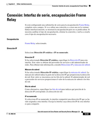 5-43
Guía del usuario de Cisco Router and Security Device Manager 2.4
OL-9963-04
Capítulo 5 Editar interfaz/conexión
Conexión: Interfaz de serie, encapsulación Frame Relay
Conexión: Interfaz de serie, encapsulación Frame
Relay
Si está configurando una subinterfaz de serie para la encapsulación Frame Relay,
complete estos campos. Si va a editar una conexión o a crear una en la ventana
Editar interfaz/conexión, se mostrará la encapsulación pero no se podrá editar. Si
necesita cambiar el tipo de encapsulación, elimine la conexión y vuelva a crearla
con el tipo de encapsulación necesario.
Encapsulación
Frame Relay seleccionado.
Dirección IP
Seleccione Dirección IP estática o IP no numerado.
Dirección IP
Si ha seleccionado Dirección IP estática, especifique la Dirección IP para esta
interfaz. Este valor se obtiene del proveedor de servicios o del administrador de
redes. Para obtener más información, consulte Direcciones IP y máscaras de subred.
Máscara de subred
Si ha seleccionado Dirección IP estática, especifique la máscara de subred. La
máscara de subred indica la parte de la dirección IP que proporciona la dirección
de red. Este valor se sincroniza con los bits de la subred. El administrador de red
o proveedor de servicios proporcionan el valor de la máscara de subred o los bits
de red.
Bits de subred
Como alternativa, especifique los bits de red para indicar qué porción de la
dirección IP corresponde a la dirección de red.
IP no numerado
Si selecciona IP no numerado, la interfaz compartirá una dirección IP que ya ha
sido asignada a otra interfaz. Escoja la interfaz cuya dirección IP de esta interfaz
es para compartir.
 