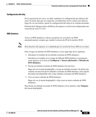 5-45
Guía del usuario de Cisco Router and Security Device Manager 2.4
OL-9963-04
Capítulo 5 Editar interfaz/conexión
Conexión: Interfaz de serie, encapsulación Frame Relay
Configuración del reloj
En la mayoría de los casos, no debe cambiarse la configuración por defecto del
reloj. Si usted sabe que sus requisitos son diferentes de los valores por defecto,
haga clic en este botón y ajuste la configuración del reloj en la ventana mostrada.
El botón de Configuraciones del Reloj sólo aparece si usted está configurando una
conexión de serie T1 ó E1.
DNS dinámico
Active el DNS dinámico si desea actualizar los servidores de DNS
automáticamente siempre que cambie la dirección IP de la interfaz WAN.
Nota Esta función sólo aparece si es admitida por la versión de Cisco IOS en su router.
Para escoger un método de DNS dinámico a usar, haga algo de lo siguiente:
• Introduzca el nombre de un método existente de DNS dinámico.
Introduzca el nombre en el campo de Método DNS dinámico exactamente
como aparece en la lista en Configurar > Tareas adicionales > Métodos de
DNS dinámico.
• Escoja un método existente de DNS dinámico de una lista.
Haga clic en el menú desplegable y escoja un método existente. Se abrirá una
ventana con una lista de los métodos existentes de DNS dinámico. Esta opción
del menú está disponible sólo si hay métodos existentes de DNS dinámico.
• Cree un nuevo método de DNS dinámico.
Haga clic en el menú desplegable y elija crear un nuevo método de DNS
dinámico.
Para borrar un método asociado de DNS dinámico de la interfaz, elija Ninguno
del menú desplegable.
 