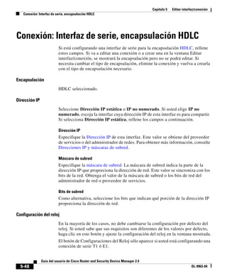 Capítulo 5 Editar interfaz/conexión
Conexión: Interfaz de serie, encapsulación HDLC
5-48
Guía del usuario de Cisco Router and Security Device Manager 2.4
OL-9963-04
Conexión: Interfaz de serie, encapsulación HDLC
Si está configurando una interfaz de serie para la encapsulación HDLC, rellene
estos campos. Si va a editar una conexión o a crear una en la ventana Editar
interfaz/conexión, se mostrará la encapsulación pero no se podrá editar. Si
necesita cambiar el tipo de encapsulación, elimine la conexión y vuelva a crearla
con el tipo de encapsulación necesario.
Encapsulación
HDLC seleccionado.
Dirección IP
Seleccione Dirección IP estática o IP no numerado. Si usted elige IP no
numerado, escoja la interfaz cuya dirección IP de esta interfaz es para compartir.
Si selecciona Dirección IP estática, rellene los campos a continuación.
Dirección IP
Especifique la Dirección IP de esta interfaz. Este valor se obtiene del proveedor
de servicios o del administrador de redes. Para obtener más información, consulte
Direcciones IP y máscaras de subred.
Máscara de subred
Especifique la máscara de subred. La máscara de subred indica la parte de la
dirección IP que proporciona la dirección de red. Este valor se sincroniza con los
bits de la red. Obtenga el valor de la máscara de subred o los bits de red del
administrador de red o proveedor de servicios.
Bits de subred
Como alternativa, seleccione los bits que indican qué porción de la dirección IP
proporciona la dirección de red.
Configuración del reloj
En la mayoría de los casos, no debe cambiarse la configuración por defecto del
reloj. Si usted sabe que sus requisitos son diferentes de los valores por defecto,
haga clic en este botón y ajuste la configuración del reloj en la ventana mostrada.
El botón de Configuraciones del Reloj sólo aparece si usted está configurando una
conexión de serie T1 ó E1.
 