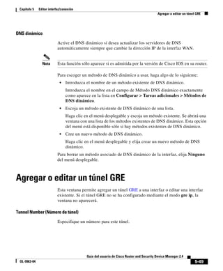 5-49
Guía del usuario de Cisco Router and Security Device Manager 2.4
OL-9963-04
Capítulo 5 Editar interfaz/conexión
Agregar o editar un túnel GRE
DNS dinámico
Active el DNS dinámico si desea actualizar los servidores de DNS
automáticamente siempre que cambie la dirección IP de la interfaz WAN.
Nota Esta función sólo aparece si es admitida por la versión de Cisco IOS en su router.
Para escoger un método de DNS dinámico a usar, haga algo de lo siguiente:
• Introduzca el nombre de un método existente de DNS dinámico.
Introduzca el nombre en el campo de Método DNS dinámico exactamente
como aparece en la lista en Configurar > Tareas adicionales > Métodos de
DNS dinámico.
• Escoja un método existente de DNS dinámico de una lista.
Haga clic en el menú desplegable y escoja un método existente. Se abrirá una
ventana con una lista de los métodos existentes de DNS dinámico. Esta opción
del menú está disponible sólo si hay métodos existentes de DNS dinámico.
• Cree un nuevo método de DNS dinámico.
Haga clic en el menú desplegable y elija crear un nuevo método de DNS
dinámico.
Para borrar un método asociado de DNS dinámico de la interfaz, elija Ninguno
del menú desplegable.
Agregar o editar un túnel GRE
Esta ventana permite agregar un túnel GRE a una interfaz o editar una interfaz
existente. Si el túnel GRE no se ha configurado mediante el modo gre ip, la
ventana no aparecerá.
Tunnel Number (Número de túnel)
Especifique un número para este túnel.
 