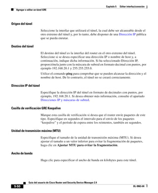 Capítulo 5 Editar interfaz/conexión
Agregar o editar un túnel GRE
5-50
Guía del usuario de Cisco Router and Security Device Manager 2.4
OL-9963-04
Origen del túnel
Seleccione la interfaz que utilizará el túnel, la cual debe ser alcanzable desde el
otro extremo del túnel y, por lo tanto, debe disponer de una Dirección IP pública
que se pueda enrutar.
Destino del túnel
El destino del túnel es la interfaz del router en el otro extremo del túnel.
Seleccione si se desea especificar una dirección IP o nombre de host y, a
continuación, indique dicha información. Si ha seleccionado Dirección IP,
proporciónela junto con la máscara de subred en formato decimal con puntos, por
ejemplo 192.168.20.1 y 255.255.255.0.
Utilice el comando ping para comprobar que se pueden alcanzar la dirección y el
nombre de host. De lo contrario, el túnel no se creará correctamente.
Dirección IP del túnel
Especifique la dirección IP del túnel en formato de decimales con puntos, por
ejemplo, 192.168.20.1. Si desea obtener más información, consulte el apartado
Direcciones IP y máscaras de subred.
Casilla de verificación GRE Keepalive
Marque esta casilla de verificación si desea que el router envíe paquetes de este
tipo. Especifique en segundos el intervalo para el envío de los paquetes
“keepalive” y el período de espera entre los reintentos, también en segundos.
Unidad de transmisión máxima (MTU)
Especifique el tamaño de la unidad de transmisión máxima (MTU). Si desea
ajustar el tamaño a un valor inferior para evitar la fragmentación de paquetes,
haga clic en Ajustar MTU para evitar la fragmentación.
Ancho de banda
Haga clic para especificar el ancho de banda en kilobytes para este túnel.
 