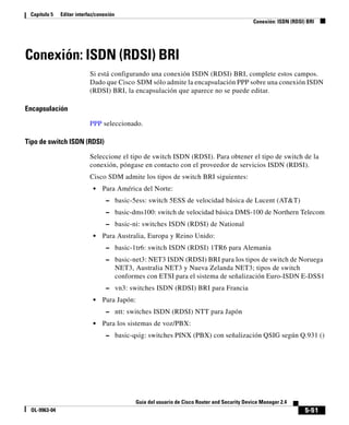 5-51
Guía del usuario de Cisco Router and Security Device Manager 2.4
OL-9963-04
Capítulo 5 Editar interfaz/conexión
Conexión: ISDN (RDSI) BRI
Conexión: ISDN (RDSI) BRI
Si está configurando una conexión ISDN (RDSI) BRI, complete estos campos.
Dado que Cisco SDM sólo admite la encapsulación PPP sobre una conexión ISDN
(RDSI) BRI, la encapsulación que aparece no se puede editar.
Encapsulación
PPP seleccionado.
Tipo de switch ISDN (RDSI)
Seleccione el tipo de switch ISDN (RDSI). Para obtener el tipo de switch de la
conexión, póngase en contacto con el proveedor de servicios ISDN (RDSI).
Cisco SDM admite los tipos de switch BRI siguientes:
• Para América del Norte:
– basic-5ess: switch 5ESS de velocidad básica de Lucent (AT&T)
– basic-dms100: switch de velocidad básica DMS-100 de Northern Telecom
– basic-ni: switches ISDN (RDSI) de National
• Para Australia, Europa y Reino Unido:
– basic-1tr6: switch ISDN (RDSI) 1TR6 para Alemania
– basic-net3: NET3 ISDN (RDSI) BRI para los tipos de switch de Noruega
NET3, Australia NET3 y Nueva Zelanda NET3; tipos de switch
conformes con ETSI para el sistema de señalización Euro-ISDN E-DSS1
– vn3: switches ISDN (RDSI) BRI para Francia
• Para Japón:
– ntt: switches ISDN (RDSI) NTT para Japón
• Para los sistemas de voz/PBX:
– basic-qsig: switches PINX (PBX) con señalización QSIG según Q.931 ()
 