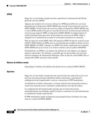 Capítulo 5 Editar interfaz/conexión
Conexión: ISDN (RDSI) BRI
5-52
Guía del usuario de Cisco Router and Security Device Manager 2.4
OL-9963-04
SPIDS
Haga clic en este botón cuando necesite especificar la información del ID del
perfil de servicio (SPID).
Algunos proveedores de servicios utilizan los SPID para definir los servicios
abonados por el dispositivo ISDN (RDSI) que accede al proveedor de servicios
ISDN (RDSI). El proveedor de servicios asigna al dispositivo ISDN (RDSI) uno
o varios SPID cuando el usuario se suscribe al servicio. Si utiliza un proveedor de
servicios que requiere SPID, el dispositivo ISDN (RDSI) no podrá realizar ni
recibir llamadas hasta que envíe al proveedor de servicios un SPID válido y
asignado en el momento de acceder al switch para inicializar la conexión.
Sólo los tipos de switch DMS-100 y NI requieren SPID. El tipo de switch Lucent
(AT&T) 5ESS admite un SPID, pero se recomienda que establezca dicho servicio
ISDN (RDSI) sin SPID. Además, los SPID sólo tienen significado en la interfaz
ISDN (RDSI) de acceso local. Los routers remotos nunca reciben elb/bSPID.
Normalmente, un SPID es un número de teléfono de siete dígitos con algunos
números opcionales. No obstante, es posible que los proveedores de servicios
utilicen esquemas de numeración diferentes. Para el tipo de switch DMS-100, se
asignan dos SPID; uno para cada canal B.
Número de teléfono remoto
Especifique el número de teléfono del destino de la conexión ISDN (RDSI).
Opciones
Haga clic en este botón cuando necesite asociar listas de control de acceso con
una lista de marcación para identificar tráfico interesante, especificar la
configuración del temporizador o activar o desactivar el PPP multienlace.
Al identificar el tráfico interesante, el router realizará una marcación externa y
creará una conexión activa solamente cuando detecte este tipo de tráfico.
La configuración del temporizador permite que el router desconecte
automáticamente una llamada cuando la línea se encuentre sin actividad durante
la cantidad de tiempo especificada.
El PPP multienlace puede configurarse para proporcionar un balance de carga
entre los canales B ISDN (RDSI).
 