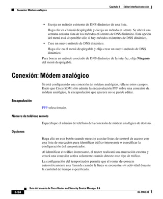 Capítulo 5 Editar interfaz/conexión
Conexión: Módem analógico
5-54
Guía del usuario de Cisco Router and Security Device Manager 2.4
OL-9963-04
• Escoja un método existente de DNS dinámico de una lista.
Haga clic en el menú desplegable y escoja un método existente. Se abrirá una
ventana con una lista de los métodos existentes de DNS dinámico. Esta opción
del menú está disponible sólo si hay métodos existentes de DNS dinámico.
• Cree un nuevo método de DNS dinámico.
Haga clic en el menú desplegable y elija crear un nuevo método de DNS
dinámico.
Para borrar un método asociado de DNS dinámico de la interfaz, elija Ninguno
del menú desplegable.
Conexión: Módem analógico
Si está configurando una conexión de módem analógico, rellene estos campos.
Dado que Cisco SDM sólo admite la encapsulación PPP sobre una conexión de
módem analógico, la encapsulación que aparece no se puede editar.
Encapsulación
PPP seleccionado.
Número de teléfono remoto
Especifique el número de teléfono de la conexión de módem analógico de destino.
Opciones
Haga clic en este botón cuando necesite asociar listas de control de acceso con
una lista de marcación para identificar tráfico interesante o especificar la
configuración del temporizador.
Al identificar el tráfico interesante, el router realizará una marcación externa y
creará una conexión activa solamente cuando detecte este tipo de tráfico.
La configuración del temporizador permite que el router desconecte
automáticamente una llamada cuando la línea se encuentre sin actividad durante
la cantidad de tiempo especificada.
 