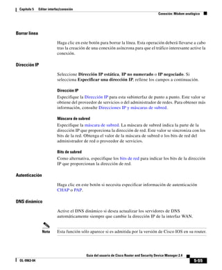 5-55
Guía del usuario de Cisco Router and Security Device Manager 2.4
OL-9963-04
Capítulo 5 Editar interfaz/conexión
Conexión: Módem analógico
Borrar línea
Haga clic en este botón para borrar la línea. Esta operación deberá llevarse a cabo
tras la creación de una conexión asíncrona para que el tráfico interesante active la
conexión.
Dirección IP
Seleccione Dirección IP estática, IP no numerado o IP negociado. Si
selecciona Especificar una dirección IP, rellene los campos a continuación.
Dirección IP
Especifique la Dirección IP para esta subinterfaz de punto a punto. Este valor se
obtiene del proveedor de servicios o del administrador de redes. Para obtener más
información, consulte Direcciones IP y máscaras de subred.
Máscara de subred
Especifique la máscara de subred. La máscara de subred indica la parte de la
dirección IP que proporciona la dirección de red. Este valor se sincroniza con los
bits de la red. Obtenga el valor de la máscara de subred o los bits de red del
administrador de red o proveedor de servicios.
Bits de subred
Como alternativa, especifique los bits de red para indicar los bits de la dirección
IP que proporcionan la dirección de red.
Autenticación
Haga clic en este botón si necesita especificar información de autenticación
CHAP o PAP.
DNS dinámico
Active el DNS dinámico si desea actualizar los servidores de DNS
automáticamente siempre que cambie la dirección IP de la interfaz WAN.
Nota Esta función sólo aparece si es admitida por la versión de Cisco IOS en su router.
 