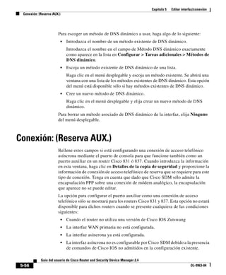 Capítulo 5 Editar interfaz/conexión
Conexión: (Reserva AUX.)
5-56
Guía del usuario de Cisco Router and Security Device Manager 2.4
OL-9963-04
Para escoger un método de DNS dinámico a usar, haga algo de lo siguiente:
• Introduzca el nombre de un método existente de DNS dinámico.
Introduzca el nombre en el campo de Método DNS dinámico exactamente
como aparece en la lista en Configurar > Tareas adicionales > Métodos de
DNS dinámico.
• Escoja un método existente de DNS dinámico de una lista.
Haga clic en el menú desplegable y escoja un método existente. Se abrirá una
ventana con una lista de los métodos existentes de DNS dinámico. Esta opción
del menú está disponible sólo si hay métodos existentes de DNS dinámico.
• Cree un nuevo método de DNS dinámico.
Haga clic en el menú desplegable y elija crear un nuevo método de DNS
dinámico.
Para borrar un método asociado de DNS dinámico de la interfaz, elija Ninguno
del menú desplegable.
Conexión: (Reserva AUX.)
Rellene estos campos si está configurando una conexión de acceso telefónico
asíncrona mediante el puerto de consola para que funcione también como un
puerto auxiliar en un router Cisco 831 ó 837. Cuando introduzca la información
en esta ventana, haga clic en Detalles de la copia de seguridad y proporcione la
información de conexión de acceso telefónico de reserva que se requiere para este
tipo de conexión. Tenga en cuenta que dado que Cisco SDM sólo admite la
encapsulación PPP sobre una conexión de módem analógico, la encapsulación
que aparece no se puede editar.
La opción para configurar el puerto auxiliar como una conexión de acceso
telefónico sólo se mostrará para los routers Cisco 831 y 837. Esta opción no estará
disponible para dichos routers cuando se presente cualquiera de las condiciones
siguientes:
• Cuando el router no utiliza una versión de Cisco IOS Zutswang
• La interfaz WAN primaria no está configurada.
• La interfaz asíncrona ya está configurada.
• La interfaz asíncrona no es configurable por Cisco SDM debido a la presencia
de comandos de Cisco IOS no admitidos en la configuración existente.
 