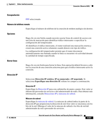 5-57
Guía del usuario de Cisco Router and Security Device Manager 2.4
OL-9963-04
Capítulo 5 Editar interfaz/conexión
Conexión: (Reserva AUX.)
Encapsulación
PPP seleccionado.
Número de teléfono remoto
Especifique el número de teléfono de la conexión de módem analógico de destino.
Opciones
Haga clic en este botón cuando necesite asociar listas de control de acceso con
una lista de marcación para identificar tráfico interesante o especificar la
configuración del temporizador.
Al identificar el tráfico interesante, el router realizará una marcación externa y
creará una conexión activa solamente cuando detecte este tipo de tráfico.
La configuración del temporizador permite que el router desconecte
automáticamente una llamada cuando la línea se encuentre sin actividad durante
la cantidad de tiempo especificada.
Borrar línea
Haga clic en este botón para borrar la línea. Esta operación deberá llevarse a cabo
tras la creación de una conexión asíncrona para que el tráfico interesante active la
conexión.
Dirección IP
Seleccione Dirección IP estática, IP no numerado o IP negociado. Si
selecciona Especifique una dirección IP, rellene los campos a continuación.
Dirección IP
Especifique la Dirección IP para esta subinterfaz de punto a punto. Este valor se
obtiene del proveedor de servicios o del administrador de redes. Para obtener más
información, consulte Direcciones IP y máscaras de subred.
Máscara de subred
Especifique la máscara de subred. La máscara de subred indica la parte de la
dirección IP que proporciona la dirección de red. Este valor se sincroniza con los
bits de la red. Obtenga el valor de la máscara de subred o los bits de red del
administrador de red o proveedor de servicios.
 