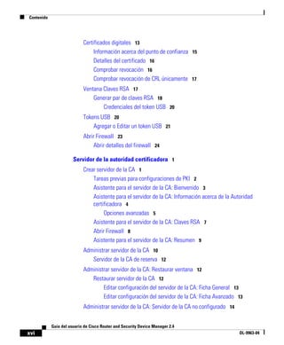 Contenido
xvi
Guía del usuario de Cisco Router and Security Device Manager 2.4
OL-9963-04
Certificados digitales 13
Información acerca del punto de confianza 15
Detalles del certificado 16
Comprobar revocación 16
Comprobar revocación de CRL únicamente 17
Ventana Claves RSA 17
Generar par de claves RSA 18
Credenciales del token USB 20
Tokens USB 20
Agregar o Editar un token USB 21
Abrir Firewall 23
Abrir detalles del firewall 24
Servidor de la autoridad certificadora 1
Crear servidor de la CA 1
Tareas previas para configuraciones de PKI 2
Asistente para el servidor de la CA: Bienvenido 3
Asistente para el servidor de la CA: Información acerca de la Autoridad
certificadora 4
Opciones avanzadas 5
Asistente para el servidor de la CA: Claves RSA 7
Abrir Firewall 8
Asistente para el servidor de la CA: Resumen 9
Administrar servidor de la CA 10
Servidor de la CA de reserva 12
Administrar servidor de la CA: Restaurar ventana 12
Restaurar servidor de la CA 12
Editar configuración del servidor de la CA: Ficha General 13
Editar configuración del servidor de la CA: Ficha Avanzado 13
Administrar servidor de la CA: Servidor de la CA no configurado 14
 
