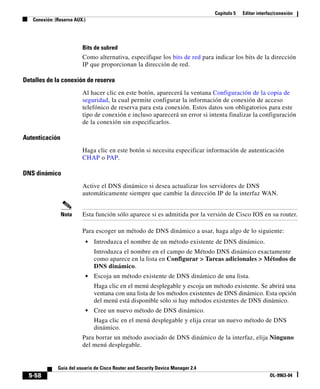 Capítulo 5 Editar interfaz/conexión
Conexión: (Reserva AUX.)
5-58
Guía del usuario de Cisco Router and Security Device Manager 2.4
OL-9963-04
Bits de subred
Como alternativa, especifique los bits de red para indicar los bits de la dirección
IP que proporcionan la dirección de red.
Detalles de la conexión de reserva
Al hacer clic en este botón, aparecerá la ventana Configuración de la copia de
seguridad, la cual permite configurar la información de conexión de acceso
telefónico de reserva para esta conexión. Estos datos son obligatorios para este
tipo de conexión e incluso aparecerá un error si intenta finalizar la configuración
de la conexión sin especificarlos.
Autenticación
Haga clic en este botón si necesita especificar información de autenticación
CHAP o PAP.
DNS dinámico
Active el DNS dinámico si desea actualizar los servidores de DNS
automáticamente siempre que cambie la dirección IP de la interfaz WAN.
Nota Esta función sólo aparece si es admitida por la versión de Cisco IOS en su router.
Para escoger un método de DNS dinámico a usar, haga algo de lo siguiente:
• Introduzca el nombre de un método existente de DNS dinámico.
Introduzca el nombre en el campo de Método DNS dinámico exactamente
como aparece en la lista en Configurar > Tareas adicionales > Métodos de
DNS dinámico.
• Escoja un método existente de DNS dinámico de una lista.
Haga clic en el menú desplegable y escoja un método existente. Se abrirá una
ventana con una lista de los métodos existentes de DNS dinámico. Esta opción
del menú está disponible sólo si hay métodos existentes de DNS dinámico.
• Cree un nuevo método de DNS dinámico.
Haga clic en el menú desplegable y elija crear un nuevo método de DNS
dinámico.
Para borrar un método asociado de DNS dinámico de la interfaz, elija Ninguno
del menú desplegable.
 