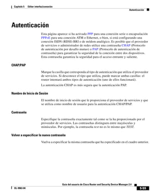 5-59
Guía del usuario de Cisco Router and Security Device Manager 2.4
OL-9963-04
Capítulo 5 Editar interfaz/conexión
Autenticación
Autenticación
Esta página aparece si ha activado PPP para una conexión serie o encapsulación
PPPoE para una conexión ATM o Ethernet, o bien, si está configurando una
conexión ISDN (RDSI) BRI o de módem analógico. Es posible que el proveedor
de servicios o administrador de redes utilice una contraseña CHAP (Protocolo
de autenticación por desafío mutuo) o PAP (Protocolo de autenticación de
contraseña) para garantizar la seguridad de la conexión entre dos dispositivos.
Esta contraseña garantiza la seguridad para el acceso entrante y saliente.
CHAP/PAP
Marque la casilla que corresponda al tipo de autenticación que utiliza el proveedor
de servicios. Si desconoce el tipo que utiliza, puede marcar ambas casillas: el
router intentará ambos tipos de autenticación (uno de ellos funcionará).
La autenticación CHAP es más segura que la autenticación PAP.
Nombre de Inicio de Sesión
El nombre de inicio de sesión que le proporciona el proveedor de servicios y que
se utiliza como nombre de usuario para la autenticación CHAP/PAP.
Contraseña
Especifique la contraseña exactamente tal como se la ha proporcionado por el
proveedor de servicios. Las contraseñas distinguen entre mayúsculas y
minúsculas. Por ejemplo, la contraseña test no es lo mismo que TEST.
Volver a especificar la nueva contraseña
Vuelva a especificar la misma contraseña que ha especificado en el cuadro anterior.
 