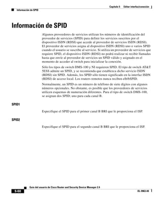 Capítulo 5 Editar interfaz/conexión
Información de SPID
5-60
Guía del usuario de Cisco Router and Security Device Manager 2.4
OL-9963-04
Información de SPID
Algunos proveedores de servicios utilizan los números de identificación del
proveedor de servicios (SPID) para definir los servicios suscritos por el
dispositivo ISDN (RDSI) que accede al proveedor de servicios ISDN (RDSI).
El proveedor de servicios asigna al dispositivo ISDN (RDSI) uno o varios SPID
cuando el usuario se suscribe al servicio. Si utiliza un proveedor de servicios que
requiere SPID, el dispositivo ISDN (RDSI) no podrá realizar ni recibir llamadas
hasta que envíe al proveedor de servicios un SPID válido y asignado en el
momento de acceder al switch para inicializar la conexión.
Sólo los tipos de switch DMS-100 y NI requieren SPID. El tipo de switch AT&T
5ESS admite un SPID, y se recomienda que establezca dicho servicio ISDN
(RDSI) sin SPID. Además, los SPID sólo tienen significado en la interfaz ISDN
(RDSI) de acceso local. Los routers remotos nunca reciben elb/bSPID.
Normalmente, un SPID es un número de teléfono de siete dígitos con algunos
números opcionales. No obstante, es posible que los proveedores de servicios
utilicen esquemas de numeración diferentes. Para el tipo de switch DMS-100,
se asignan dos SPID; uno para cada canal B.
SPID1
Especifique el SPID para el primer canal B BRI que le proporciona el ISP.
SPID2
Especifique el SPID para el segundo canal B BRI que le proporciona el ISP.
 