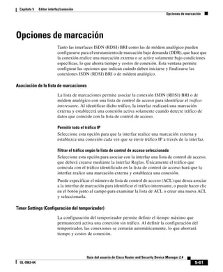 5-61
Guía del usuario de Cisco Router and Security Device Manager 2.4
OL-9963-04
Capítulo 5 Editar interfaz/conexión
Opciones de marcación
Opciones de marcación
Tanto las interfaces ISDN (RDSI) BRI como las de módem analógico pueden
configurarse para el enrutamiento de marcación bajo demanda (DDR), que hace que
la conexión realice una marcación externa o se active solamente bajo condiciones
específicas, lo que ahorra tiempo y costos de conexión. Esta ventana permite
configurar las opciones que indican cuándo deben iniciarse y finalizarse las
conexiones ISDN (RDSI) BRI o de módem analógico.
Asociación de la lista de marcaciones
La lista de marcaciones permite asociar la conexión ISDN (RDSI) BRI o de
módem analógico con una lista de control de acceso para identificar el tráfico
interesante. Al identificar dicho tráfico, la interfaz realizará una marcación
externa y establecerá una conexión activa solamente cuando detecte tráfico de
datos que coincide con la lista de control de acceso.
Permitir todo el tráfico IP
Seleccione esta opción para que la interfaz realice una marcación externa y
establezca una conexión cada vez que se envíe tráfico IP a través de la interfaz.
Filtrar el tráfico según la lista de control de acceso seleccionada
Seleccione esta opción para asociar con la interfaz una lista de control de acceso,
que deberá crearse mediante la interfaz Reglas. Únicamente el tráfico que
coincida con el tráfico identificado en la lista de control de acceso hará que la
interfaz realice una marcación externa y establezca una conexión.
Puede especificar el número de lista de control de acceso (ACL) que desea asociar
a la interfaz de marcación para identificar el tráfico interesante, o puede hacer clic
en el botón junto al campo para examinar la lista de ACL o crear una nueva ACL
y seleccionarla.
Timer Settings (Configuración del temporizador)
La configuración del temporizador permite definir el tiempo máximo que
permanecerá activa una conexión sin tráfico. Al definir la configuración del
temporizador, las conexiones se cerrarán automáticamente, lo que ahorrará
tiempo y costos de conexión.
 