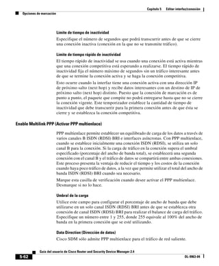 Capítulo 5 Editar interfaz/conexión
Opciones de marcación
5-62
Guía del usuario de Cisco Router and Security Device Manager 2.4
OL-9963-04
Límite de tiempo de inactividad
Especifique el número de segundos que podrá transcurrir antes de que se cierre
una conexión inactiva (conexión en la que no se transmite tráfico).
Límite de tiempo rápido de inactividad
El tiempo rápido de inactividad se usa cuando una conexión está activa mientras
que una conexión competitiva está esperando a realizarse. El tiempo rápido de
inactividad fija el número máximo de segundos sin un tráfico interesante antes
de que se termine la conexión activa y se haga la conexión competitiva.
Esto ocurre cuando la interfaz tiene una conexión activa con una dirección IP
de próximo salto (next hop) y recibe datos interesantes con un destino de IP de
próximo salto (next hop) distinto. Puesto que la conexión de marcación es de
punto a punto, el paquete que compite no podrá entregarse hasta que no se cierre
la conexión vigente. Este temporizador establece la cantidad de tiempo de
inactividad que debe transcurrir para la primera conexión antes de que ésta se
cierre y se establezca la conexión competitiva.
Enable Multilink PPP (Activar PPP multienlace)
PPP multienlace permite establecer un equilibrado de carga de los datos a través de
varios canales B ISDN (RDSI) BRI e interfaces asíncronas. Con PPP multienlace,
cuando se establece inicialmente una conexión ISDN (RDSI), se utiliza un solo
canal B para la conexión. Si la carga de tráfico en la conexión supera el umbral
especificado (porcentaje del ancho de banda total), se establecerá una segunda
conexión con el canal B y el tráfico de datos se compartirá entre ambas conexiones.
Este proceso presenta la ventaja de reducir el tiempo y los costos de la conexión
cuando haya poco tráfico de datos, a la vez que permite utilizar el total del ancho de
banda ISDN (RDSI) BRI cuando sea necesario.
Marque esta casilla de verificación cuando desee activar el PPP multienlace.
Desmarque si no lo hace.
Umbral de la carga
Utilice este campo para configurar el porcentaje de ancho de banda que debe
utilizarse en un solo canal ISDN (RDSI) BRI antes de que se establezca otra
conexión de canal ISDN (RDSI) BRI para realizar el balance de carga del tráfico.
Especifique un número entre 1 y 255, donde 255 equivale al 100% del ancho de
banda en la primera conexión que se esté utilizando.
Data Direction (Dirección de datos)
Cisco SDM sólo admite PPP multienlace para el tráfico de red saliente.
 
