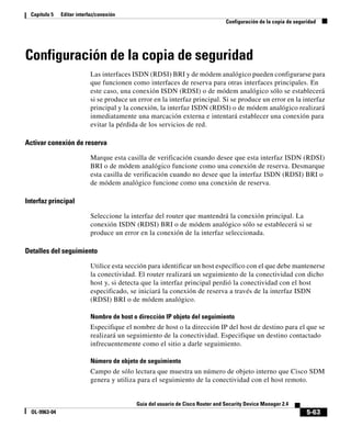 5-63
Guía del usuario de Cisco Router and Security Device Manager 2.4
OL-9963-04
Capítulo 5 Editar interfaz/conexión
Configuración de la copia de seguridad
Configuración de la copia de seguridad
Las interfaces ISDN (RDSI) BRI y de módem analógico pueden configurarse para
que funcionen como interfaces de reserva para otras interfaces principales. En
este caso, una conexión ISDN (RDSI) o de módem analógico sólo se establecerá
si se produce un error en la interfaz principal. Si se produce un error en la interfaz
principal y la conexión, la interfaz ISDN (RDSI) o de módem analógico realizará
inmediatamente una marcación externa e intentará establecer una conexión para
evitar la pérdida de los servicios de red.
Activar conexión de reserva
Marque esta casilla de verificación cuando desee que esta interfaz ISDN (RDSI)
BRI o de módem analógico funcione como una conexión de reserva. Desmarque
esta casilla de verificación cuando no desee que la interfaz ISDN (RDSI) BRI o
de módem analógico funcione como una conexión de reserva.
Interfaz principal
Seleccione la interfaz del router que mantendrá la conexión principal. La
conexión ISDN (RDSI) BRI o de módem analógico sólo se establecerá si se
produce un error en la conexión de la interfaz seleccionada.
Detalles del seguimiento
Utilice esta sección para identificar un host específico con el que debe mantenerse
la conectividad. El router realizará un seguimiento de la conectividad con dicho
host y, si detecta que la interfaz principal perdió la conectividad con el host
especificado, se iniciará la conexión de reserva a través de la interfaz ISDN
(RDSI) BRI o de módem analógico.
Nombre de host o dirección IP objeto del seguimiento
Especifique el nombre de host o la dirección IP del host de destino para el que se
realizará un seguimiento de la conectividad. Especifique un destino contactado
infrecuentemente como el sitio a darle seguimiento.
Número de objeto de seguimiento
Campo de sólo lectura que muestra un número de objeto interno que Cisco SDM
genera y utiliza para el seguimiento de la conectividad con el host remoto.
 
