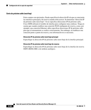 Capítulo 5 Editar interfaz/conexión
Configuración de la copia de seguridad
5-64
Guía del usuario de Cisco Router and Security Device Manager 2.4
OL-9963-04
Envío de próximo salto (next hop)
Estos campos son opcionales. Puede especificar la dirección IP a la que se conectarán
las interfaces principal y de reserva cuando estén activas. Se denomina “dirección IP
de próximo salto (next hop)”. Si no especifica direcciones IP de próximo salto,
Cisco SDM utilizará el nombre de interfaz para configurar rutas estáticas. Tenga en
cuenta que cuando establece una conexión WAN multipunto de reserva, como, por
ejemplo, una conexión Ethernet, debe especificar direcciones IP de próximo salto
para que el enrutamiento se realice correctamente. Sin embargo, al establecer una
conexión punto a punto de reserva, esta información no es necesaria.
Dirección IP de próximo salto (next hop) principal
Especifique la dirección IP de próximo salto (next hop) de la interfaz principal.
Dirección IP de próximo salto (next hop) de reserva
Especifique la dirección IP de próximo salto (next hop) de la interfaz de reserva
ISDN (RDSI) BRI o de módem analógico.
 