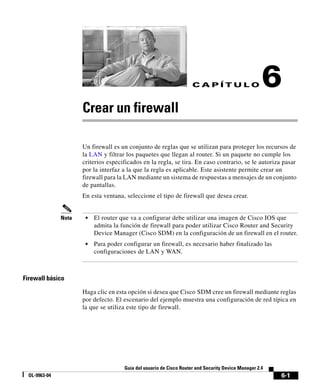 6-1
Guía del usuario de Cisco Router and Security Device Manager 2.4
OL-9963-04
C A P Í T U L O 6
Crear un firewall
Un firewall es un conjunto de reglas que se utilizan para proteger los recursos de
la LAN y filtrar los paquetes que llegan al router. Si un paquete no cumple los
criterios especificados en la regla, se tira. En caso contrario, se le autoriza pasar
por la interfaz a la que la regla es aplicable. Este asistente permite crear un
firewall para la LAN mediante un sistema de respuestas a mensajes de un conjunto
de pantallas.
En esta ventana, seleccione el tipo de firewall que desea crear.
Nota • El router que va a configurar debe utilizar una imagen de Cisco IOS que
admita la función de firewall para poder utilizar Cisco Router and Security
Device Manager (Cisco SDM) en la configuración de un firewall en el router.
• Para poder configurar un firewall, es necesario haber finalizado las
configuraciones de LAN y WAN.
Firewall básico
Haga clic en esta opción si desea que Cisco SDM cree un firewall mediante reglas
por defecto. El escenario del ejemplo muestra una configuración de red típica en
la que se utiliza este tipo de firewall.
 