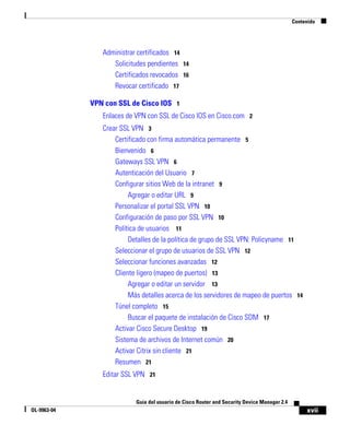 xvii
Guía del usuario de Cisco Router and Security Device Manager 2.4
OL-9963-04
Contenido
Administrar certificados 14
Solicitudes pendientes 14
Certificados revocados 16
Revocar certificado 17
VPN con SSL de Cisco IOS 1
Enlaces de VPN con SSL de Cisco IOS en Cisco.com 2
Crear SSL VPN 3
Certificado con firma automática permanente 5
Bienvenido 6
Gateways SSL VPN 6
Autenticación del Usuario 7
Configurar sitios Web de la intranet 9
Agregar o editar URL 9
Personalizar el portal SSL VPN 10
Configuración de paso por SSL VPN 10
Política de usuarios 11
Detalles de la política de grupo de SSL VPN: Policyname 11
Seleccionar el grupo de usuarios de SSL VPN 12
Seleccionar funciones avanzadas 12
Cliente ligero (mapeo de puertos) 13
Agregar o editar un servidor 13
Más detalles acerca de los servidores de mapeo de puertos 14
Túnel completo 15
Buscar el paquete de instalación de Cisco SDM 17
Activar Cisco Secure Desktop 19
Sistema de archivos de Internet común 20
Activar Citrix sin cliente 21
Resumen 21
Editar SSL VPN 21
 