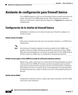 Capítulo 6 Crear un firewall
Asistente de configuración para firewall básico
6-4
Guía del usuario de Cisco Router and Security Device Manager 2.4
OL-9963-04
Asistente de configuración para firewall básico
Cisco SDM protegerá la LAN con un firewall por defecto cuando seleccione esta
opción. Para que Cisco SDM pueda hacerlo, debe especificar las interfaces
interna y externa en la ventana siguiente. Haga clic en Siguiente para empezar la
configuración.
Configuración de la interfaz de firewall básico
Identifique las interfaces en el router de modo que el firewall se aplique a la
interfaz correcta.
Interfaz externa (no fiable)
Seleccione la interfaz del router que está conectada a Internet o a la WAN de la
organización.
Nota No seleccione la interfaz mediante la cual ha accedido a Cisco SDM como
interfaz externa (no fiable). De hacerlo, perdería la conexión con Cisco SDM.
Dado que estará protegido por un firewall, no podrá iniciar Cisco SDM desde la
interfaz externa (no fiable) una vez finalizado el asistente para firewall.
Permitir acceso seguro a Cisco SDM de la casilla de verificación interfaces externas
Marque esta casilla si desea que los usuarios fuera del firewall puedan acceder al
router usando Cisco SDM. El asistente mostrará una pantalla que le permitirá
especificar una dirección IP o una dirección de la red. El firewall se modificará
para permitir el acceso a la dirección que usted especifique. Si usted especifica
una dirección de la red, a todos los hosts en esa red se les permitirá pasar por el
firewall.
Interfaz interna (fiable)
Compruebe las interfaces físicas y lógicas que están conectadas a la LAN. Puede
seleccionar varias interfaces.
 