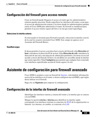 6-5
Guía del usuario de Cisco Router and Security Device Manager 2.4
OL-9963-04
Capítulo 6 Crear un firewall
Asistente de configuración para firewall avanzado
Configuración del firewall para acceso remoto
Crear un firewall puede bloquear el acceso al router que los administradores
remotos pueden necesitar. Puede especificar las interfaces del router a usar para
el acceso de administración remota y los hosts donde los administradores pueden
entrar al Cisco SDM para administrar el router. El firewall se modificará para
permitir el acceso remoto seguro del host o la red que usted especifique.
Seleccionar la interfaz externa
Si está usando el Asistente para Firewall avanzado, seleccione la interfaz a través
de la cual los usuarios iniciarán Cisco SDM. Este campo no aparece en el
Asistente del Firewall Básico.
Host/Red origen
Si desea permitir el acceso a un único host a través del firewall, elija Dirección del
host e introduzca la dirección IP de un host. Elija Dirección de red e introduzca la
dirección de una red y una máscara de subred para permitirle a los hosts en esa red
acceder a través del firewall. El host o la red deben ser accesibles desde la interfaz
que usted especificó. Elija Cualquiera para permitir que cualquier host conectado
a las interfaces especificadas acceda de forma segura a la red.
Asistente de configuración para firewall avanzado
Cisco SDM le ayudará a crear un firewall de Internet, solicitándole información
acerca de las interfaces en el router, si desea configurar una red DMZ y qué reglas
desea utilizar en el firewall.
Haga clic en Siguiente para empezar la configuración.
Configuración de la interfaz de firewall avanzado
Identifique las interfaces interna y externa del router y la interfaz que se conecta
a la red DMZ.
Marque la opción externa o interna para identificar la interfaz según
corresponda. Las interfaces externas se conectan a la WAN de la organización o a
Internet. Las internas, en cambio, se conectan a la LAN.
 