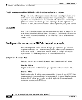 Capítulo 6 Crear un firewall
Asistente de configuración para firewall avanzado
6-6
Guía del usuario de Cisco Router and Security Device Manager 2.4
OL-9963-04
Permitir acceso seguro a Cisco SDM de la casilla de verificación interfaces externas
Marque esta casilla si desea que los usuarios fuera del firewall puedan acceder al
router usando Cisco SDM. El asistente mostrará una pantalla que le permitirá
especificar una dirección IP o una dirección de la red. El firewall se modificará para
permitir el acceso a la dirección que usted especifique. Si usted especifica una
dirección de la red, a todos los hosts en esa red se les permitirá pasar por el firewall.
Interfaz DMZ
Seleccione la interfaz de router que se conecta a una red DMZ, si la hay. Una red
DMZ es una zona de búfer que se utiliza para aislar el tráfico que proviene de una
red no fiable. Si dispone de una red de este tipo, seleccione la interfaz que se
conecta a ella.
Configuración del servicio DMZ de firewall avanzado
Esta ventana permite ver las entradas de regla que especifican qué servicios
disponibles en la red DMZ desea hacer accesibles por medio de las interfaces
externas del router. Se autorizará el paso del tráfico de los tipos de servicio
especificados a la red DMZ por medio de las interfaces externas.
Configuración de servicio DMZ
Esta área muestra las entradas de servicios DMZ configuradas en el router.
Dirección IP inicial
La primera dirección IP del intervalo que especifica los hosts de la red DMZ.
Dirección IP final
La última dirección IP del intervalo que especifica los hosts de la red DMZ. Si en
esta columna no figura ningún valor, se supone que la dirección IP de la columna
de dirección IP inicial será el único host de la red DMZ. El intervalo puede
especificar un máximo de 254 hosts.
 