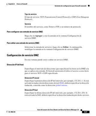 6-7
Guía del usuario de Cisco Router and Security Device Manager 2.4
OL-9963-04
Capítulo 6 Crear un firewall
Asistente de configuración para firewall avanzado
Tipo de servicio
El tipo de servicio: TCP (Transmission Control Protocol) o UDP (User Datagram
Protocol).
Servicio
El nombre del servicio, como Telnet o FTP, o un número de protocolo.
Para configurar una entrada de servicio DMZ:
Haga clic en Agregar y cree la entrada en la ventana Configuración de
servicio DMZ.
Para editar una entrada de servicio DMZ:
Seleccione la entrada de servicio y haga clic en Editar. A continuación,
modifique la entrada en la ventana Configuración de servicio DMZ.
Configuración de servicio DMZ
En esta ventana puede crear o editar un servicio DMZ.
Dirección IP del host
Especifique el intervalo de direcciones que especificará los hosts en la DMZ a la
que se aplica esta entrada. El firewall autorizará al tráfico el acceso a estos hosts
para el servicio TCP o UDP especificado.
Dirección IP inicial
Especifique la primera dirección IP del intervalo; por ejemplo, 172.20.1.1. Si está
activada la traducción de direcciones de red (NAT), deberá especificar la dirección
traducida, conocida como la dirección global interna.
Dirección IP final
Especifique la última dirección IP del intervalo; por ejemplo, 172.20.1.254. Si
está activada la NAT, deberá especificar la dirección traducida por dicho servicio.
 