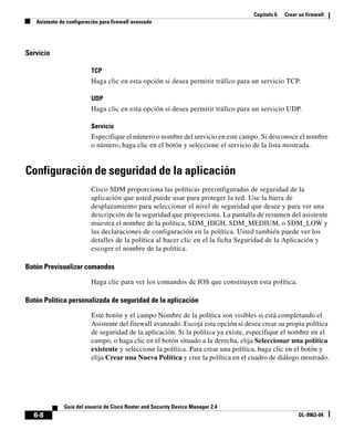 Capítulo 6 Crear un firewall
Asistente de configuración para firewall avanzado
6-8
Guía del usuario de Cisco Router and Security Device Manager 2.4
OL-9963-04
Servicio
TCP
Haga clic en esta opción si desea permitir tráfico para un servicio TCP.
UDP
Haga clic en esta opción si desea permitir tráfico para un servicio UDP.
Servicio
Especifique el número o nombre del servicio en este campo. Si desconoce el nombre
o número, haga clic en el botón y seleccione el servicio de la lista mostrada.
Configuración de seguridad de la aplicación
Cisco SDM proporciona las políticas preconfiguradas de seguridad de la
aplicación que usted puede usar para proteger la red. Use la barra de
desplazamiento para seleccionar el nivel de seguridad que desee y para ver una
descripción de la seguridad que proporciona. La pantalla de resumen del asistente
muestra el nombre de la política, SDM_HIGH, SDM_MEDIUM, o SDM_LOW y
las declaraciones de configuración en la política. Usted también puede ver los
detalles de la política al hacer clic en el la ficha Seguridad de la Aplicación y
escoger el nombre de la política.
Botón Previsualizar comandos
Haga clic para ver los comandos de IOS que constituyen esta política.
Botón Política personalizada de seguridad de la aplicación
Este botón y el campo Nombre de la política son visibles si está completando el
Asistente del firewall avanzado. Escoja esta opción si desea crear su propia política
de seguridad de la aplicación. Si la política ya existe, especifique el nombre en el
campo, o haga clic en el botón situado a la derecha, elija Seleccionar una política
existente y seleccione la política. Para crear una política, haga clic en el botón y
elija Crear una Nueva Política y cree la política en el cuadro de diálogo mostrado.
 