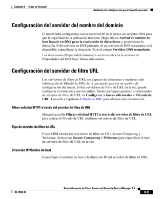 6-9
Guía del usuario de Cisco Router and Security Device Manager 2.4
OL-9963-04
Capítulo 6 Crear un firewall
Asistente de configuración para firewall avanzado
Configuración del servidor del nombre del dominio
El router debe configurarse con la dirección IP de al menos un servidor DNS para
que la seguridad de la aplicación funcione. Haga clic en Activar el nombre de
host basado en DNS para la traducción de direcciones y proporcione la
dirección IP del servidor de DNS primario. Si un servidor de DNS secundario está
disponible, especifique la dirección IP en el campo Servidor DNS secundario.
Las direcciones IP que usted introduzca serán visibles en la ventana de
Propiedades del DNS bajo Tareas adicionales.
Configuración del servidor de filtro URL
Los servidores de filtro de URL son capaces de almacenar y mantener más
información de filtrado de URL de la que puede guardar un archivo de
configuración del router. Si hay servidores de filtro de URL en la red, puede
configurar el router para que los utilice. Puede configurar parámetros adicionales
de servidor de filtro de URL en Configurar > tareas adicionales > Filtrado de
URL. Consulte el apartado Filtrado de URL para obtener más información.
Filtrar solicitud HTTP a través del servidor de filtro de URL
Marque la casilla Filtrar solicitud HTTP a través del servidor de filtro de URL
para activar el filtrado de URL mediante servidores de filtro de URL.
Tipo de servidor de filtro de URL
Cisco SDM admite los servidores de filtro de URL Secure Computing y
Websense. Seleccione Secure Computing o Websense para especificar el tipo
de servidor de filtro de URL en la red.
Dirección IP/Nombre de host
Especifique el nombre de host o la dirección IP del servidor de filtro de URL.
 