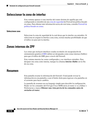 Capítulo 6 Crear un firewall
Asistente de configuración para firewall avanzado
6-10
Guía del usuario de Cisco Router and Security Device Manager 2.4
OL-9963-04
Seleccionar la zona de interfaz
Esta ventana aparece si una interfaz del router distinta de aquélla que está
configurando es miembro de una zona de seguridad de Firewall de política basado
en zonas. Para obtener más información acerca de este tema, consulte Firewall de
política basado en zonas.
Seleccionar zona
Seleccione la zona de seguridad de la cual desea que la interfaz sea miembro. Si
selecciona no asignar la interfaz a una zona, existen muchas posibilidades de que
el tráfico no pase por la interfaz.
Zonas internas de ZPF
Las zonas que incluyen interfaces usadas en túneles de encapsulación de
enrutamiento genérico (GRE) deben ser designadas como zonas internas (fiables)
para que el tráfico de GRE pase a través del firewall.
Esta ventana muestra las zonas configuradas y sus interfaces miembro. Para
designar una zona como interna, marque la columna interno (fiable) en la fila
de esa zona.
Resumen
Esta pantalla resume la información del firewall. Usted puede revisar la
información en esta pantalla y usar el botón Atrás para regresar a las pantallas en
el asistente para hacer cambios.
La pantalla de resumen usa un lenguaje simple para describir la configuración.
Puede ver los comandos del CLI que Cisco SDM envía al router si va a Editar >
Preferencias y marca Obtener una vista previa de los comandos antes de
enviarlos al router.
 