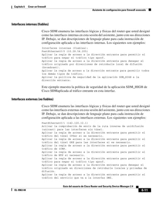 6-11
Guía del usuario de Cisco Router and Security Device Manager 2.4
OL-9963-04
Capítulo 6 Crear un firewall
Asistente de configuración para firewall avanzado
Interfaces internas (fiables)
Cisco SDM enumera las interfaces lógicas y físicas del router que usted designó
como las interfaces internas en esta sesión del asistente, junto con sus direcciones
IP. Debajo, se dan descripciones de lenguaje plano para cada instrucción de
configuración aplicada a las interfaces internas. Los siguientes son ejemplos:
Interfaces internas (fiables):
FastEthernet0/0 (10.28.54.205)
Aplicar la regla de acceso a la dirección entrante para permitir el
tráfico para negar el tráfico tipo spoof.
Aplicar la regla de acceso a la dirección entrante para denegar el
tráfico originado por direcciones de retrobucle local de difusión
(broadcast).
Aplicar la regla de acceso a la dirección entrante para permitir todos
los demás tipos de tráfico.
Aplicar la política de seguridad de la aplicación SDM_HIGH a la
dirección entrante.
Este ejemplo muestra la política de seguridad de la aplicación SDM_HIGH de
Cisco SDMaplicada al tráfico entrante en esta interfaz.
Interfaces externas (no fiables)
Cisco SDM enumera las interfaces lógicas y físicas del router que usted designó
como las interfaces externas en esta sesión del asistente, junto con sus direcciones
IP. Debajo, se dan descripciones de lenguaje plano para cada instrucción de
configuración aplicada a las interfaces externas. Los siguientes son ejemplos:
FastEthernet0/1 (142.120.12.1)
Activar la comprobación de envío de la ruta inversa de unidifusión
(unicast) para las interfaces sin túnel.
Aplicar la regla de acceso a la dirección entrante para permitir el
tráfico del túnel IPSec si es necesario.
Aplicar la regla de acceso a la dirección entrante para permitir el
tráfico del túnel GRE para las interfaces si es necesario.
Aplicar la regla de acceso a la dirección entrante para permitir el
tráfico de ICMP.
Aplicar la regla de acceso a la dirección entrante para permitir el
tráfico de NTP si necesario.
Aplicar la regla de acceso a la dirección entrante para permitir el
tráfico para negar el tráfico tipo spoof.
Aplicar la regla de acceso a la dirección entrante para denegar el
tráfico originado en direcciones de retrobucle locales y privadas de
difusión.
Aplicar la regla de acceso a la dirección entrante para permitir el
tráfico del servicio que va a la interfaz DMZ.
 