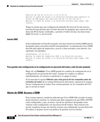 Capítulo 6 Crear un firewall
Asistente de configuración para firewall avanzado
6-12
Guía del usuario de Cisco Router and Security Device Manager 2.4
OL-9963-04
Servicio de ftp en 10.10.10.1 a 10.10.10.20
Aplicar la regla de acceso a la dirección entrante para permitir el
acceso de SDM seguro del host/red 140.44.3.0 255.255.255.0
Aplicar la regla de acceso a la dirección entrante para negar todo
tráfico.
Tenga en cuenta que esta configuración depende del envío de la ruta inversa,
una función que permite que el router descarte los paquetes que carecen de una
dirección IP de fuente verificable, y permite el tráfico de ftp a las direcciones
DMZ 10.10.10.1 a 10.10.10.20.
Interfaz DMZ
Si ha configurado un firewall avanzado, esta área muestra la interfaz DMZ que ha
designado, junto con la dirección IP correspondiente. A continuación, Cisco SDM
describe qué reglas de inspección y acceso se han asociado a esta interfaz. Los
siguientes son ejemplos:
FastEthernet (10.10.10.1)
Aplicar la regla de inspección CBAC a la dirección saliente
Aplicar la regla de acceso a la dirección entrante para negar todo
tráfico.
Para guardar esta configuración en la configuración en ejecución del router y salir de este asistente:
Haga clic en Finalizar. Cisco SDM guarda los cambios de configuración en la
configuración en ejecución del router. Aunque los cambios se aplican
inmediatamente, los mismos se perderán si se apaga el router.
Si ha marcado la opción Obtener una vista previa de los comandos antes de
enviarlos al router de la ventana Preferencias del usuario, aparecerá la ventana
Enviar configuración al router. Esta ventana permite ver los comandos del CLI
que se envían al router.
Alerta de SDM: Acceso a SDM
Esta ventana aparece cuando ha indicado que Cisco SDM debe acceder al router
desde interfaces externas. Le informa que debe asegurarse de que SSH y HTTPS
estén configurados y que, al menos, una de las interfaces designadas como
externas estén configuradas con una dirección IP estática. Para realizar esta
acción, asegúrese de que una interfaz externa esté configurada con una dirección
IP estática y después asocie una política de gestión con esa interfaz.
 