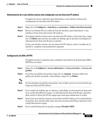 6-13
Guía del usuario de Cisco Router and Security Device Manager 2.4
OL-9963-04
Capítulo 6 Crear un firewall
Asistente de configuración para firewall avanzado
Determinación de si una interfaz externa está configurada con una dirección IP estática
Complete los pasos siguientes para determinar si una interfaz externa está
configurada con una dirección IP estática.
Paso 1 Haga clic en Configurar > interfaces y conexiones > Editar interfaz/conexión.
Paso 2 Revise la columna IP en la tabla de lista de interfaces para determinar si una
interfaz externa tiene direcciones IP estáticas.
Paso 3 Si ninguna interfaz externa tiene una dirección IP estática, seleccione una y haga
clic en Editar para mostrar un cuadro de diálogo que le permita reconfigurar la
información de dirección IP para la interfaz.
Si hay una interfaz externa con una dirección IP estática, anote el nombre de la
interfaz y complete el procedimiento siguiente.
Configuración de SSH y HTTPS
Complete los pasos siguientes para configurar una política de gestión para SSH y
HTTPS en el router.
Paso 1 Haga clic en Configurar > tareas adicionales > Acceso al router > Acceso a la
gestión.
Paso 2 Si no hay una política de gestión, haga clic en Agregar. Si desea editar una
política de gestión existente, selecciónela y haga clic en Editar.
Nota Si está editando una política de gestión, ésta se debe asociar con una interfaz que
tenga una dirección IP estática.
Paso 3 En el cuadro de diálogo que se muestra, especifique la información de dirección
en la casilla Host/Red de origen. La información de dirección IP que especifica
debe incluir la dirección IP del equipo que usará para administrar el router.
Paso 4 Seleccione una interfaz externa con una dirección IP estática en la casilla Interfaz
de gestión. Esta interfaz debe tener una ruta a la dirección IP que especificó en la
casilla Host/red de origen.
Paso 5 En la casilla Protocolos de gestión, marque Permitir SDM.
 